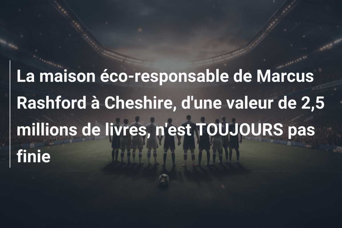 La maison éco-responsable de Marcus Rashford à Cheshire, d'une valeur de 2,5 millions de livres, n'est TOUJOURS pas finie