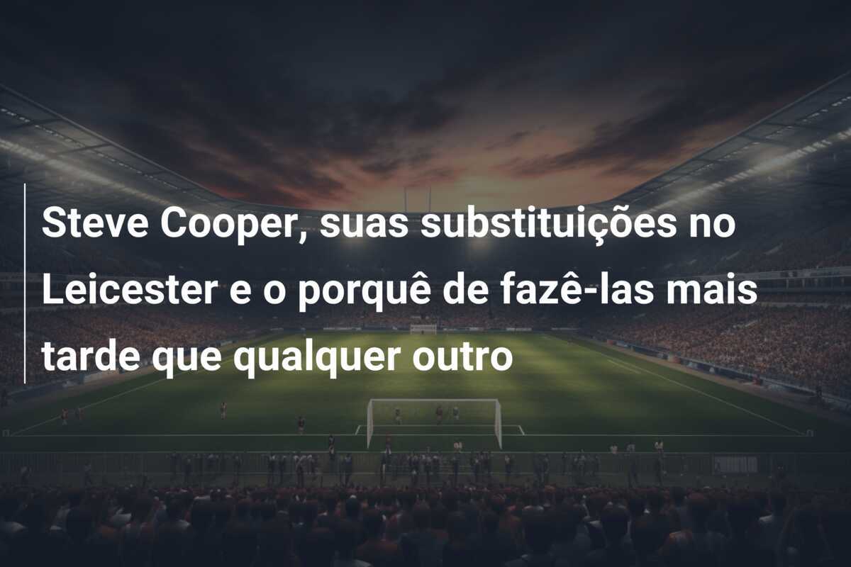 Steve Cooper, suas substituições no Leicester e o porquê de fazê-las mais tarde que qualquer outro