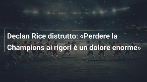 Declan Rice distrutto: "Perdere la Champions ai rigori è un dolore enorme"