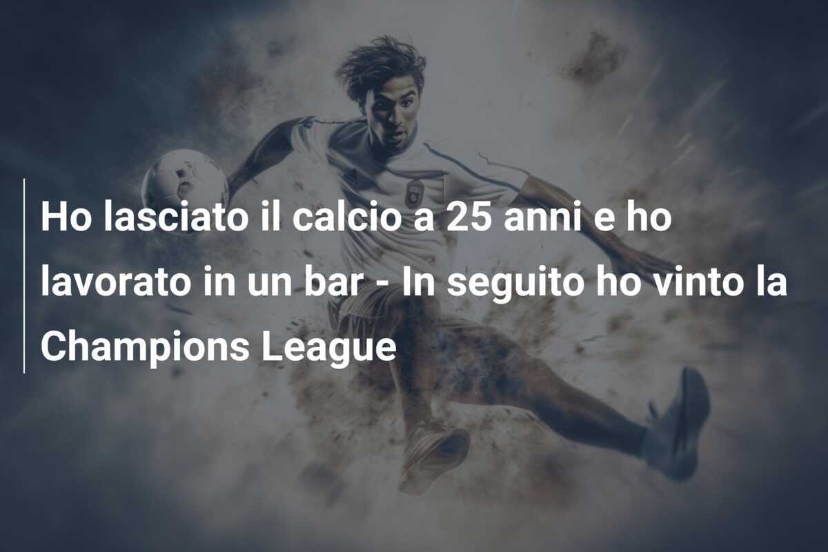 Ho lasciato il calcio a 25 anni e ho lavorato in un bar - In seguito ho vinto la Champions League
