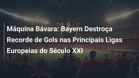 Máquina Bávara: Bayern Destroça Recorde de Gols nas Principais Ligas Europeias do Século XXI