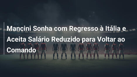 Mancini Sonha com Regresso à Itália e Aceita Salário Reduzido para Voltar ao Comando
