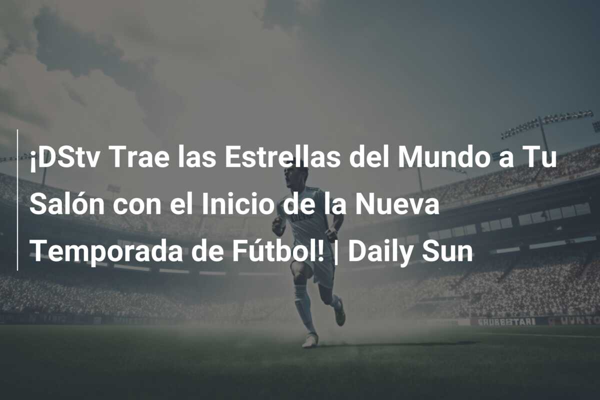 ¡DStv Trae las Estrellas del Mundo a Tu Salón con el Inicio de la Nueva Temporada de Fútbol! | Daily Sun