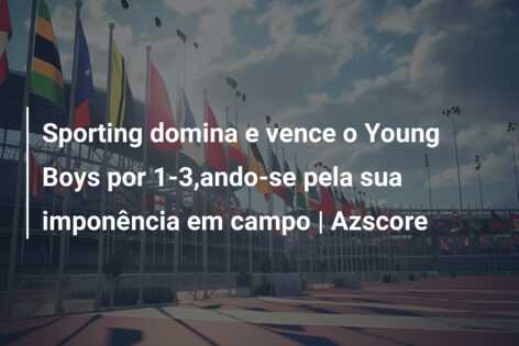 Sporting domina e vence o Young Boys por 1-3,ando-se pela sua imponência em campo | Azscore