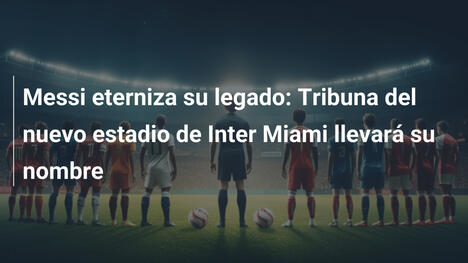 Messi eterniza su legado: Tribuna del nuevo estadio de Inter Miami llevará su nombre