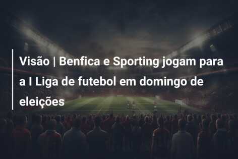 Visão | Benfica e Sporting jogam para a I Liga de futebol em domingo de eleições