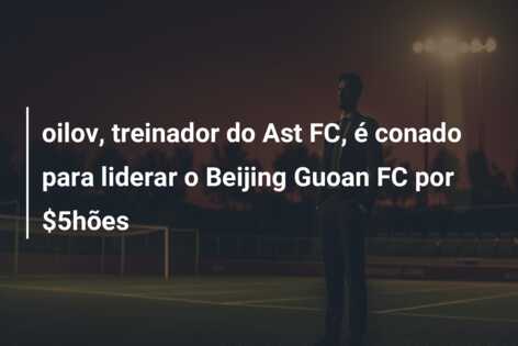 oilov, treinador do Ast FC, é conado para liderar o Beijing Guoan FC por $5hões