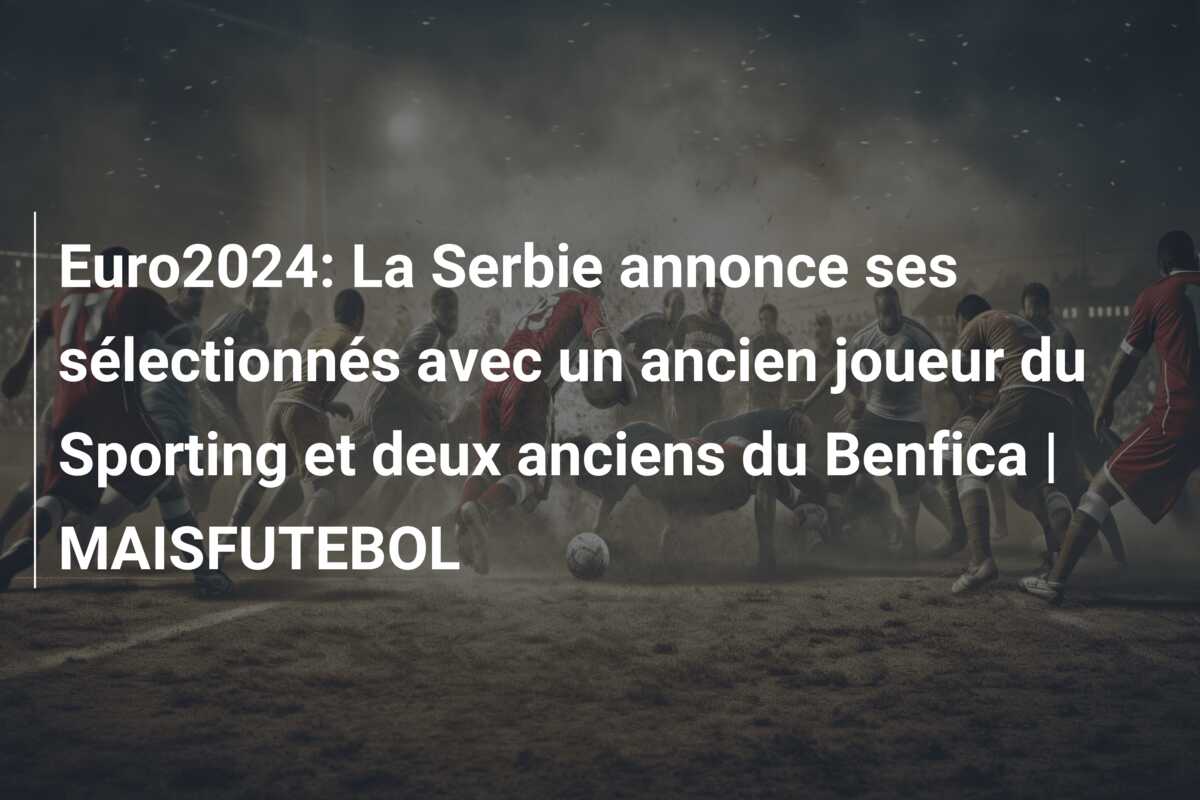 Euro2024: La Serbie annonce ses sélectionnés avec un ancien joueur du Sporting et deux anciens du Benfica | MAISFUTEBOL