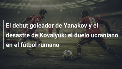 El debut goleador de Yanakov y el desastre de Kovalyuk: el duelo ucraniano en el fútbol rumano