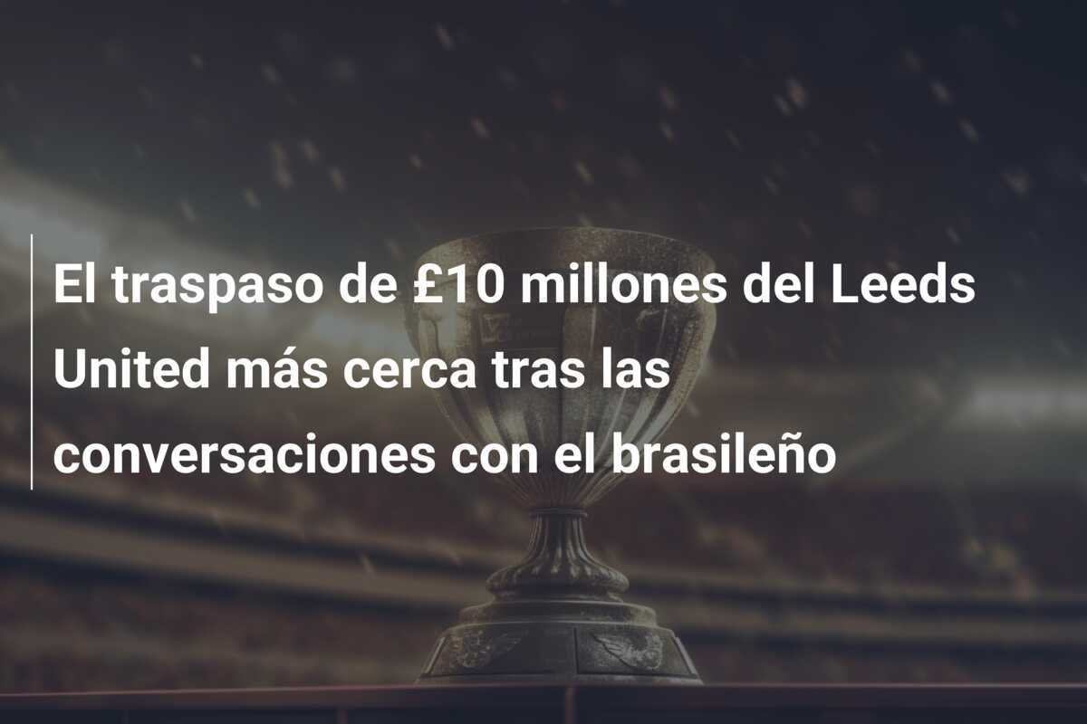 El traspaso de £10 millones del Leeds United más cerca tras las conversaciones con el brasileño