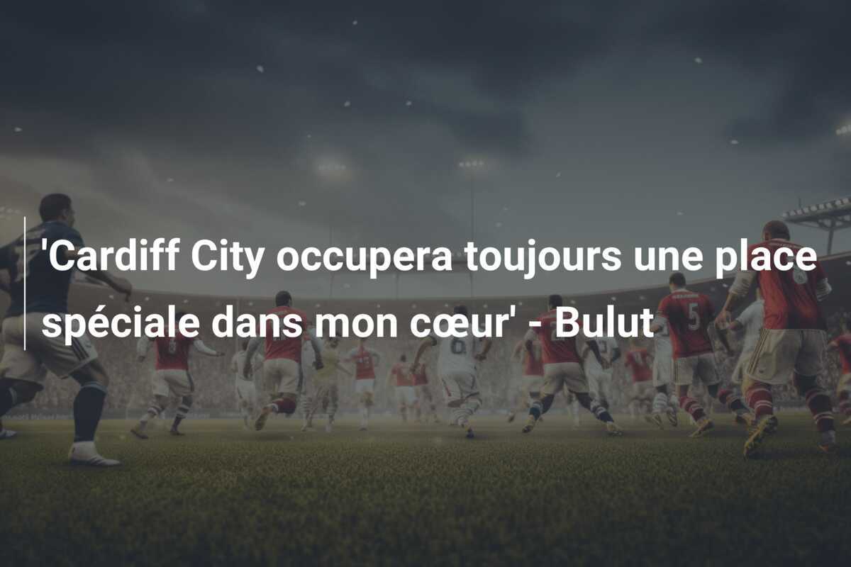 'Cardiff City occupera toujours une place spéciale dans mon cœur' - Bulut