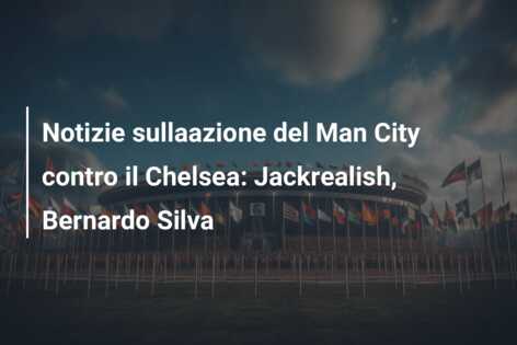 Notizie sullaazione del Man City contro il Chelsea: Jackrealish, Bernardo Silva