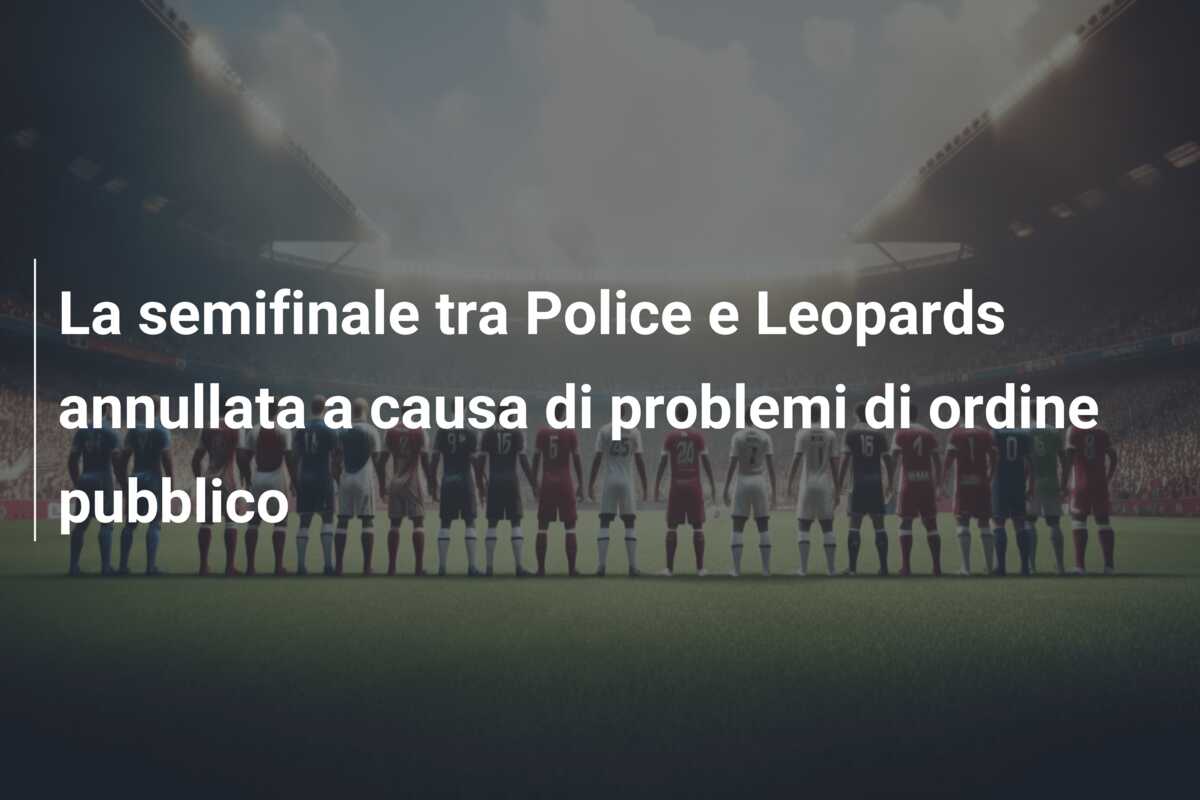 La semifinale tra Police e Leopards annullata a causa di problemi di ordine pubblico