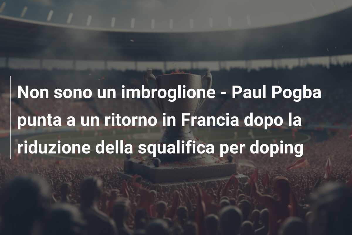 Non sono un imbroglione - Paul Pogba punta a un ritorno in Francia dopo la riduzione della squalifica per doping
