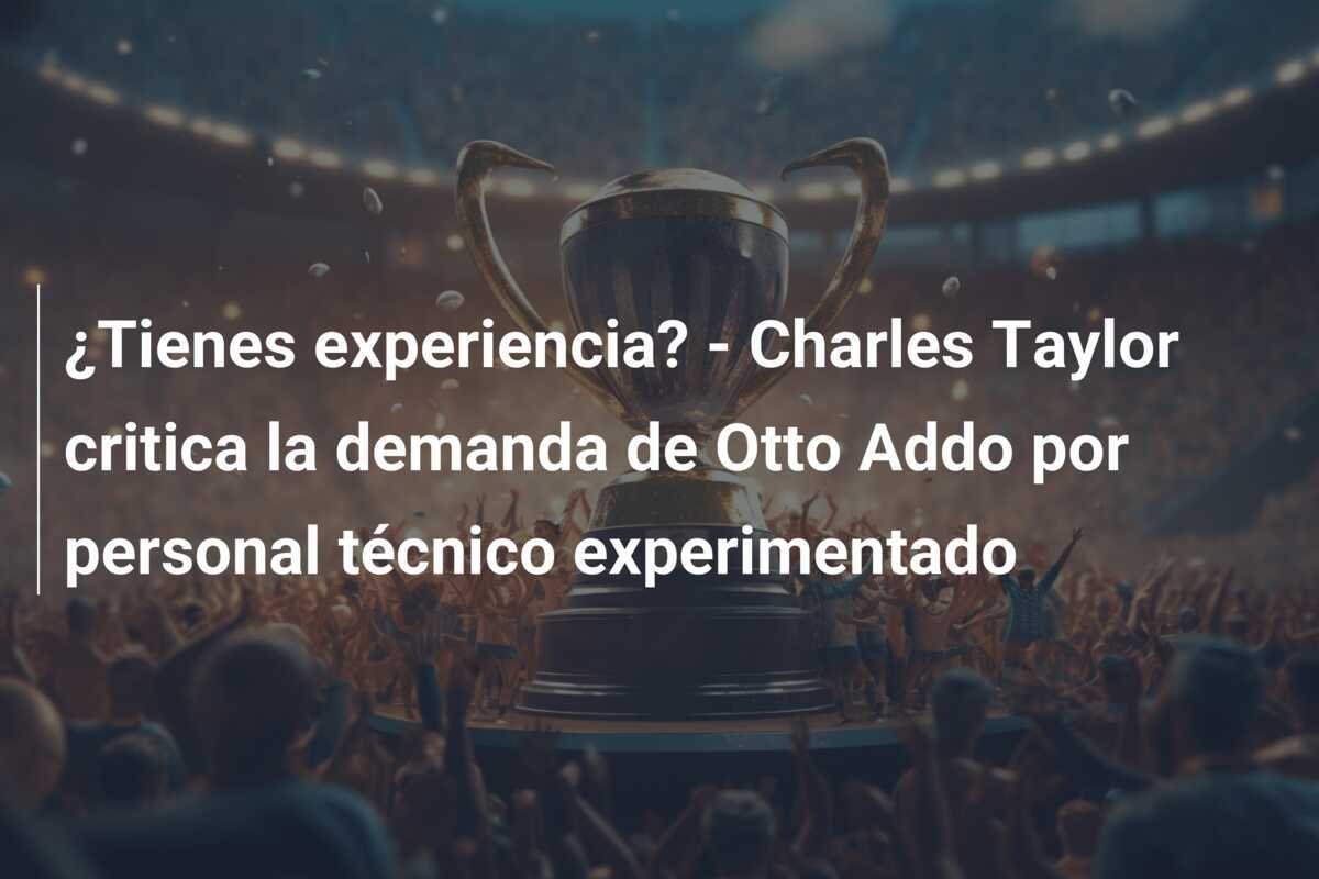 ¿Tienes experiencia? - Charles Taylor critica la demanda de Otto Addo por personal técnico experimentado
