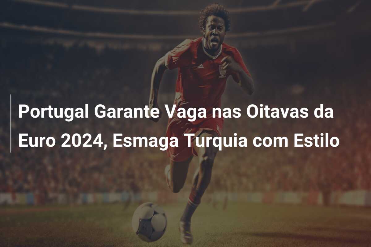 Portugal Garante Vaga nas Oitavas da Euro 2024, Esmaga Turquia com Estilo