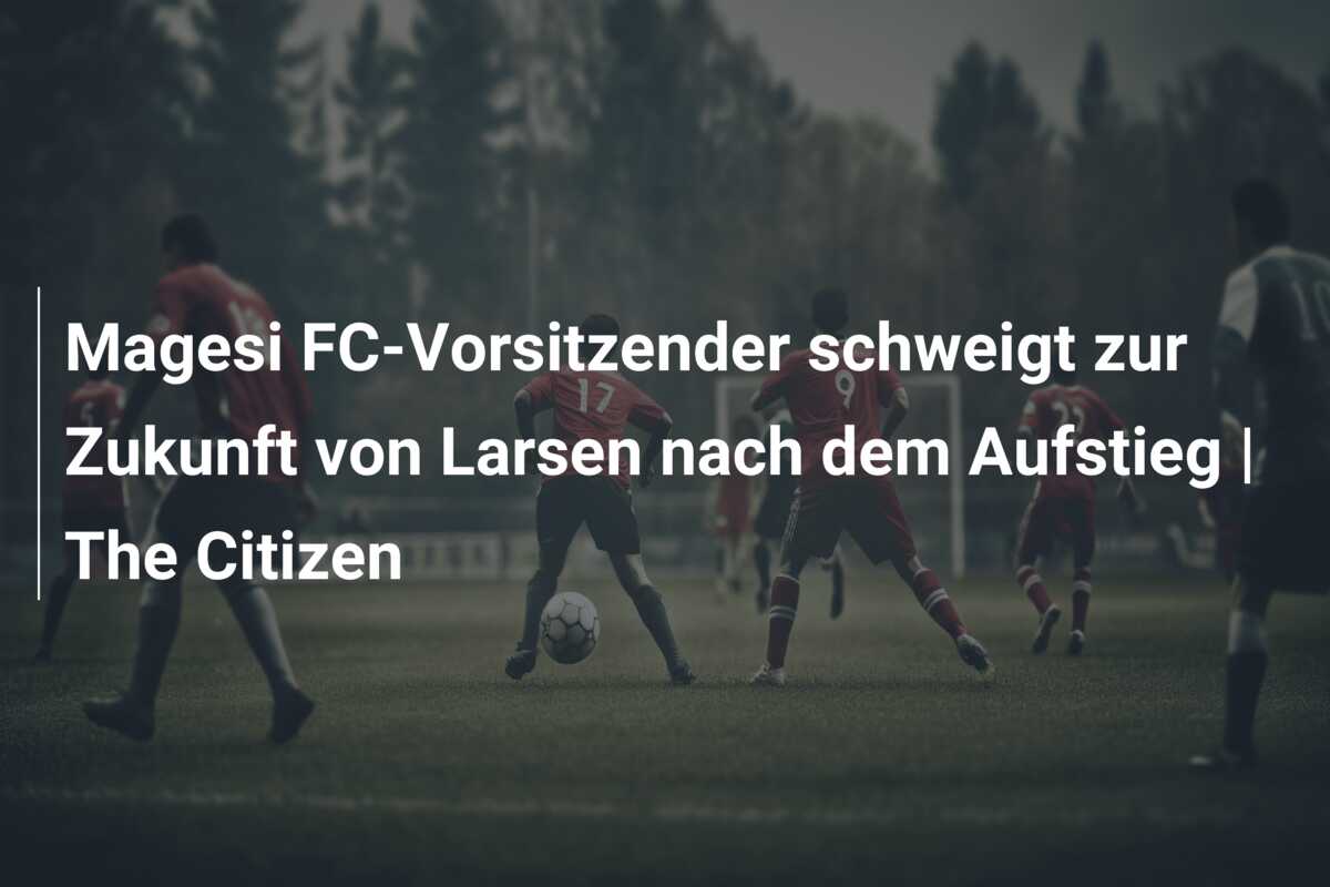Magesi FC-Vorsitzender schweigt zur Zukunft von Larsen nach dem Aufstieg | The Citizen
