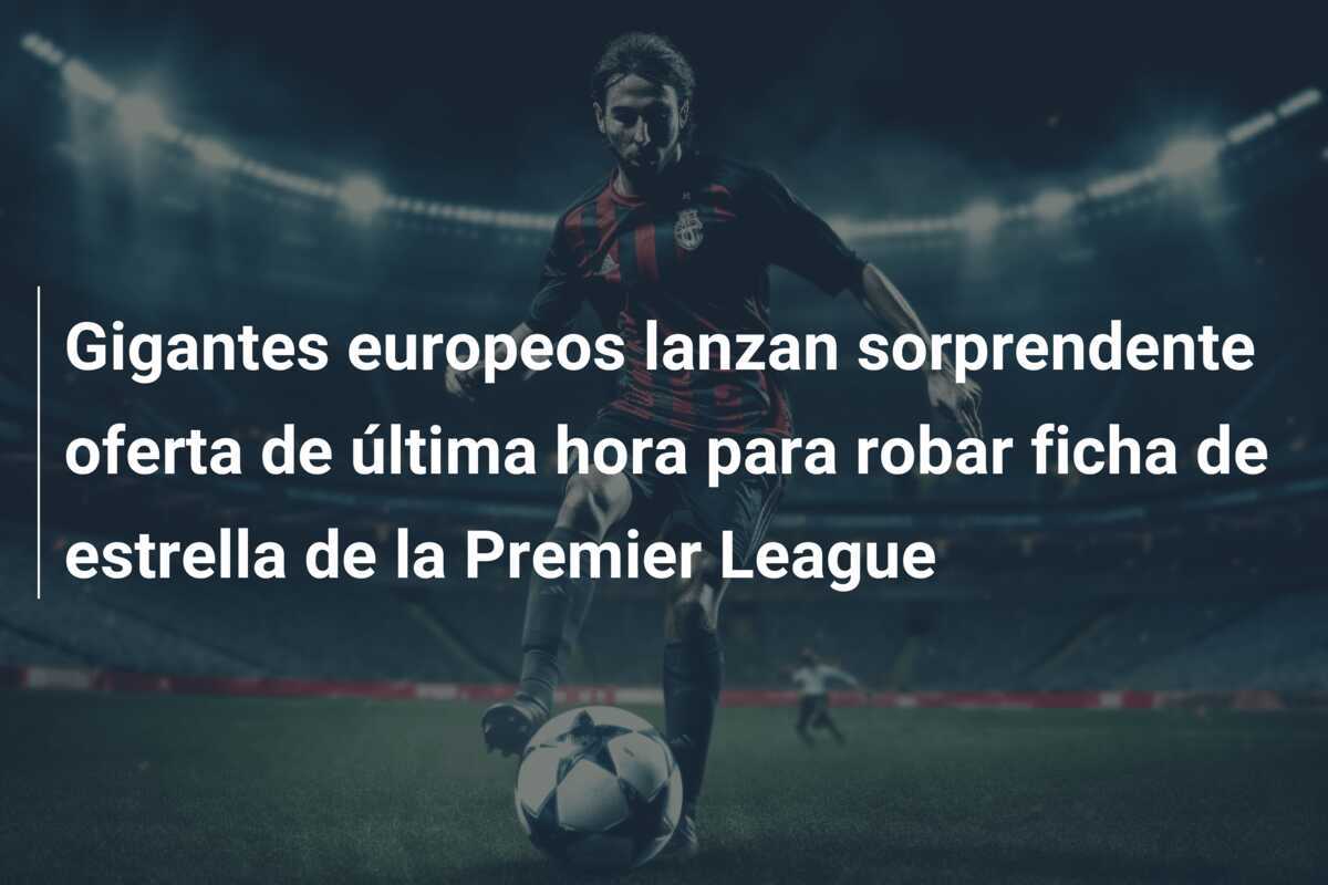 Gigantes europeos lanzan sorprendente oferta de última hora para robar ficha de estrella de la Premier League
