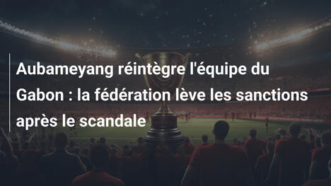Aubameyang réintègre l'équipe du Gabon : la fédération lève les sanctions après le scandale