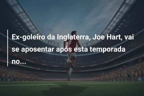 Ex-goleiro da Inglaterra, Joe Hart, vai se aposentar após esta temporada no…