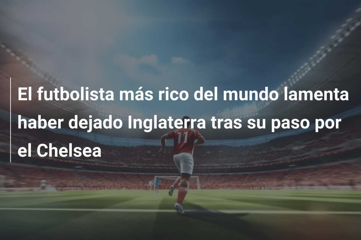 El futbolista más rico del mundo lamenta haber dejado Inglaterra tras su paso por el Chelsea