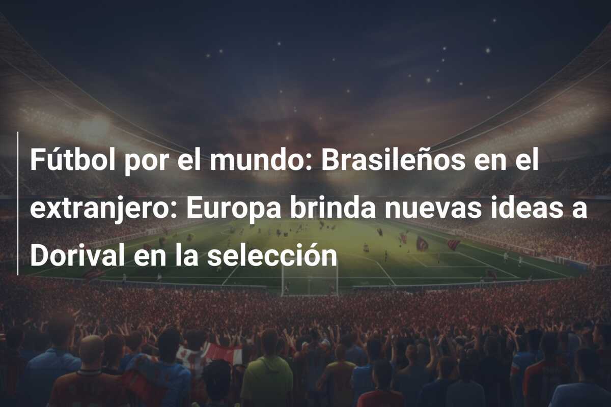 Fútbol por el mundo: Brasileños en el extranjero: Europa brinda nuevas ideas a Dorival en la selección