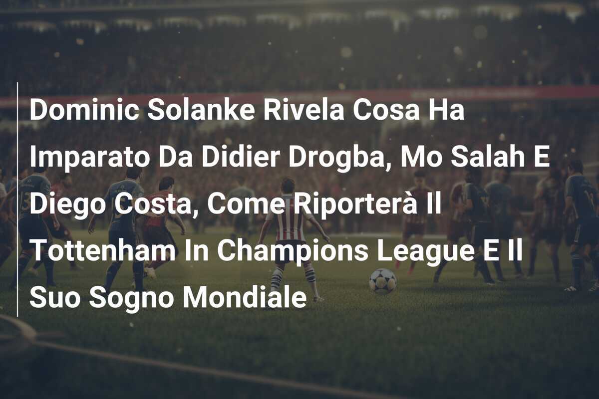 Dominic Solanke Rivela Cosa Ha Imparato Da Didier Drogba, Mo Salah E Diego Costa, Come Riporterà Il Tottenham In Champions League E Il Suo Sogno Mondiale