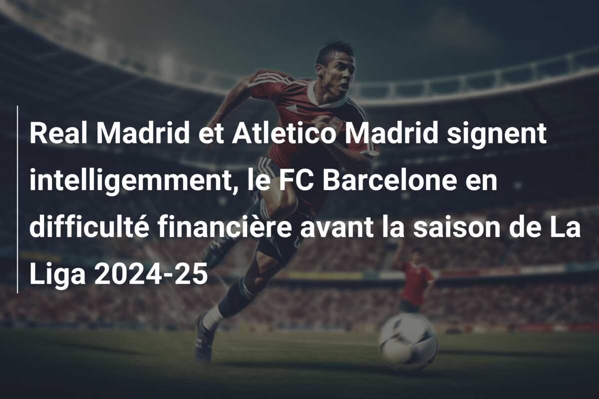 Real Madrid et Atletico Madrid signent intelligemment, le FC Barcelone en difficulté financière avant la saison de La Liga 2024-25