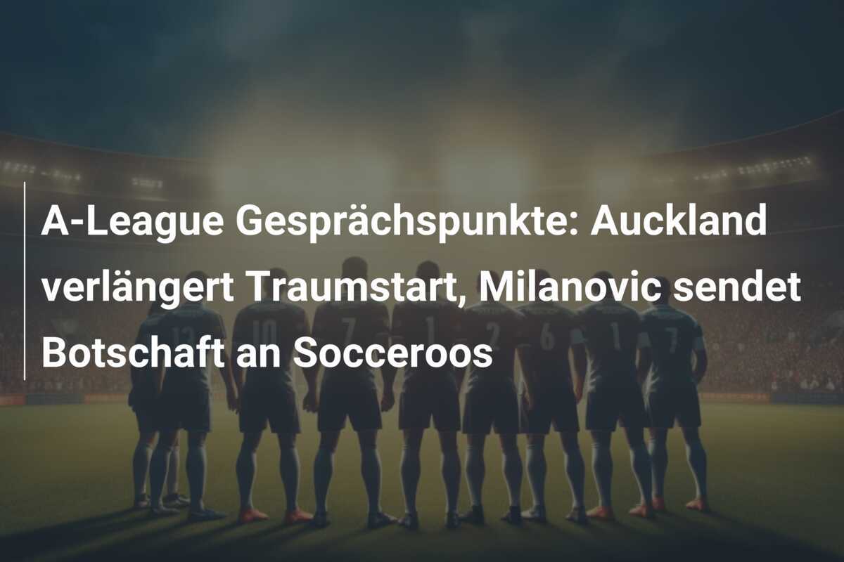 A-League Gesprächspunkte: Auckland verlängert Traumstart, Milanovic sendet Botschaft an Socceroos