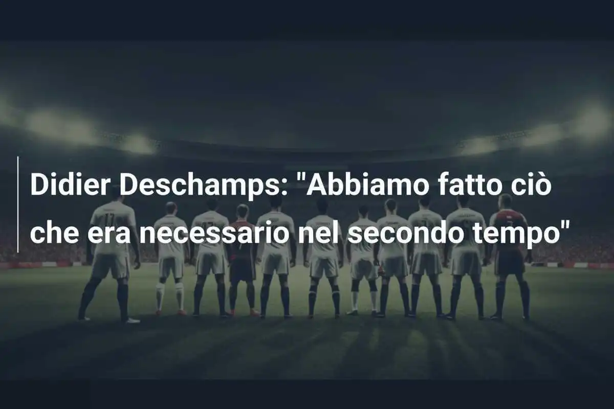 Didier Deschamps: "Abbiamo fatto ciò che era necessario nel secondo tempo"