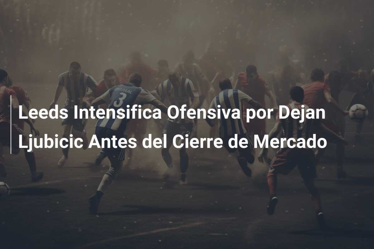 Leeds Intensifica Ofensiva por Dejan Ljubicic Antes del Cierre de Mercado
