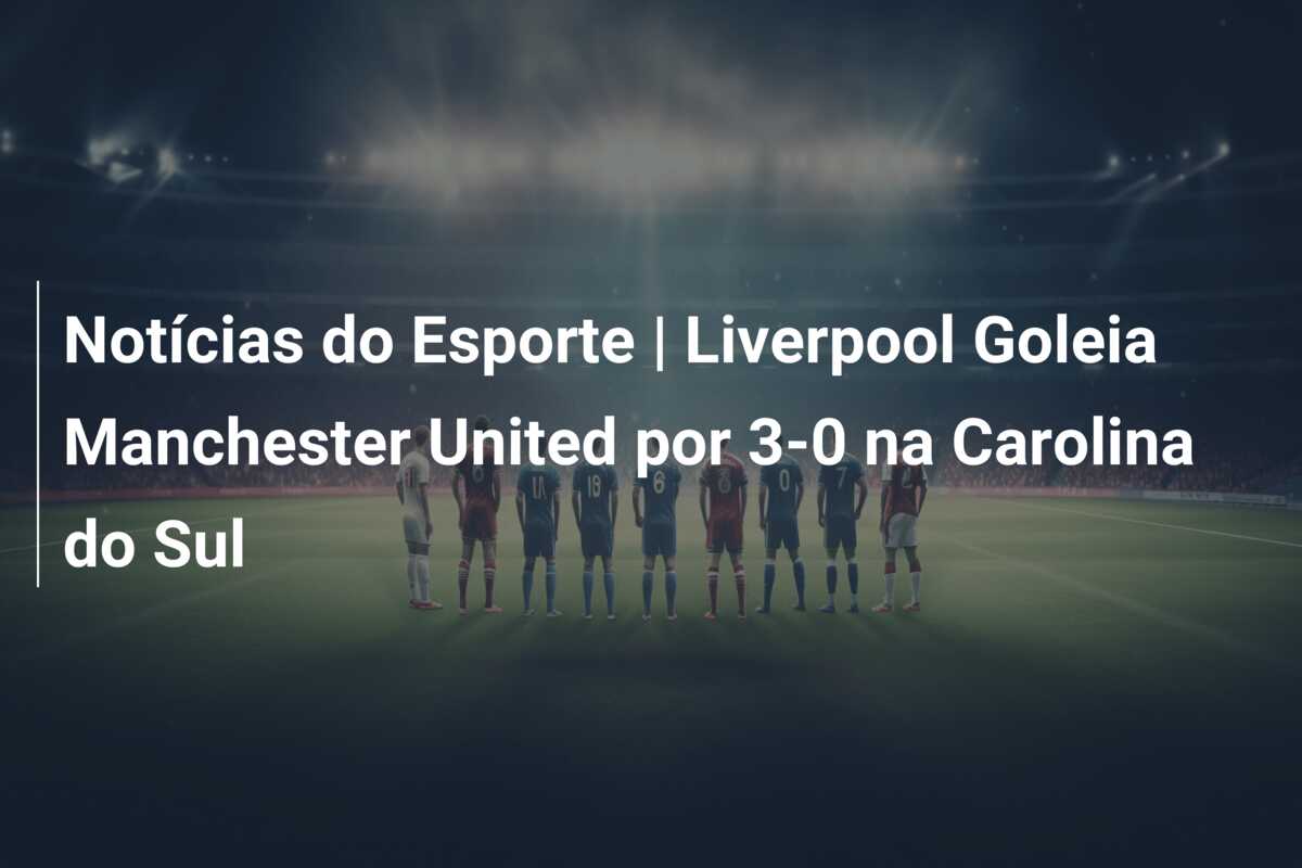 Notícias do Esporte | Liverpool Goleia Manchester United por 3-0 na Carolina do Sul