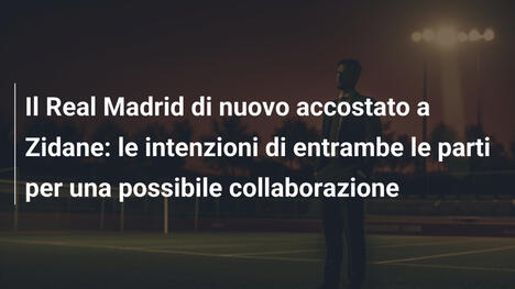 Il Real Madrid di nuovo accostato a Zidane: le intenzioni di entrambe le parti per una possibile collaborazione