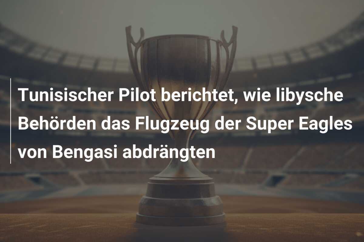 Tunisischer Pilot berichtet, wie libysche Behörden das Flugzeug der Super Eagles von Bengasi abdrängten