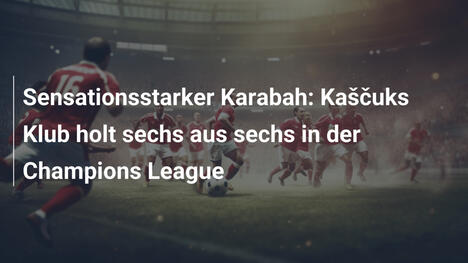 Sensationsstarker Karabah: Kaščuks Klub holt sechs aus sechs in der Champions League