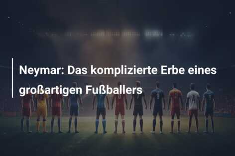 Neymar: Das komplizierte Erbe eines großartigen Fußballers