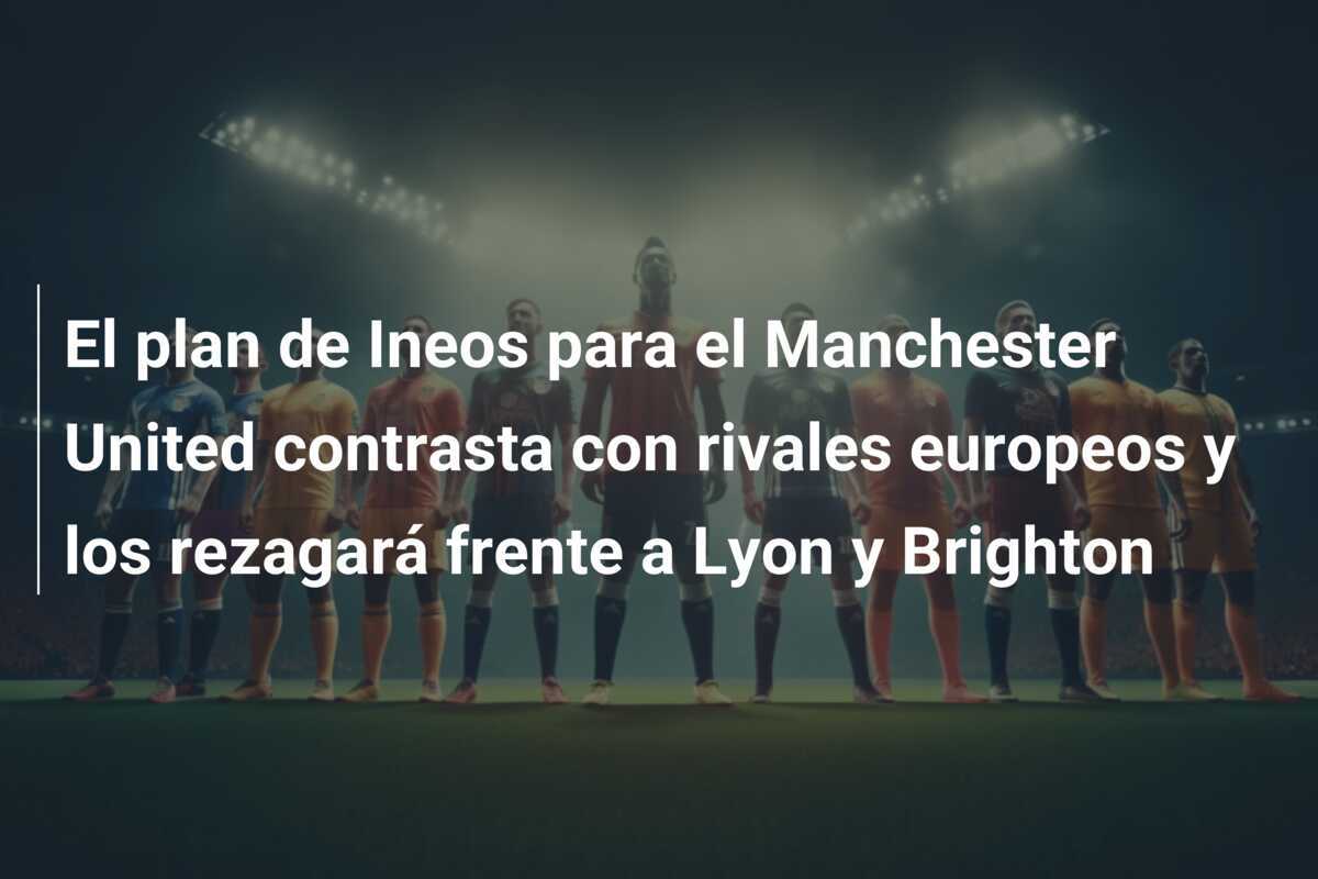 El plan de Ineos para el Manchester United contrasta con rivales europeos y los rezagará frente a Lyon y Brighton