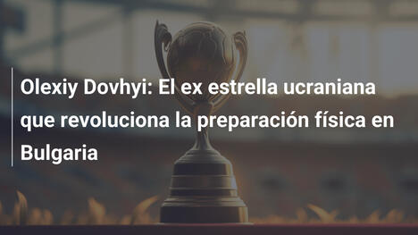 Olexiy Dovhyi: El ex estrella ucraniana que revoluciona la preparación física en Bulgaria