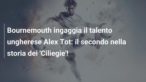 Bournemouth ingaggia il talento ungherese Alex Tot: il secondo nella storia dei 'Ciliegie'!