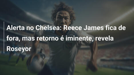 Alerta no Chelsea: Reece James fica de fora, mas retorno é iminente, revela Roseyor