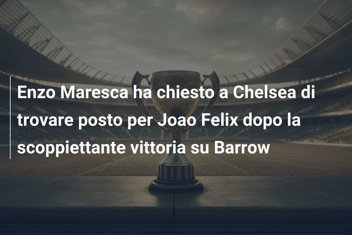 Enzo Maresca ha chiesto a Chelsea di trovare posto per Joao Felix dopo la scoppiettante vittoria su Barrow