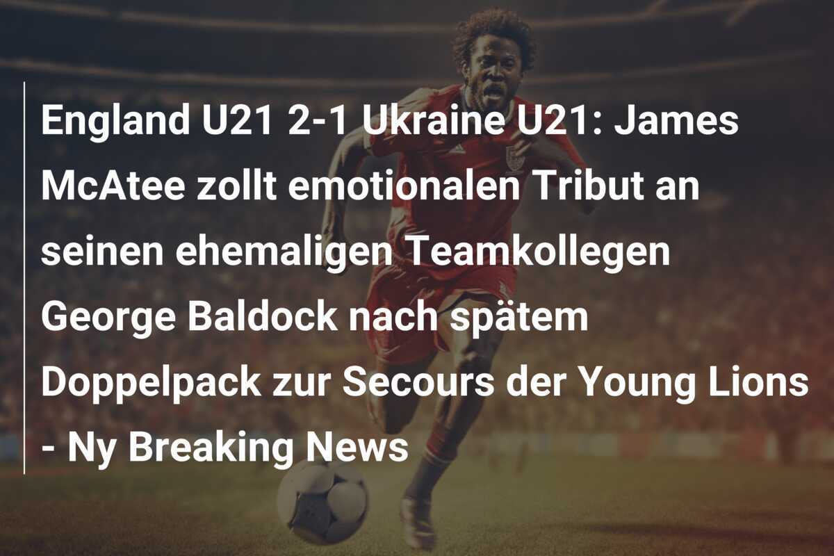 England U21 2-1 Ukraine U21: James McAtee zollt emotionalen Tribut an seinen ehemaligen Teamkollegen George Baldock nach spätem Doppelpack zur Secours der Young Lions - Ny Breaking News