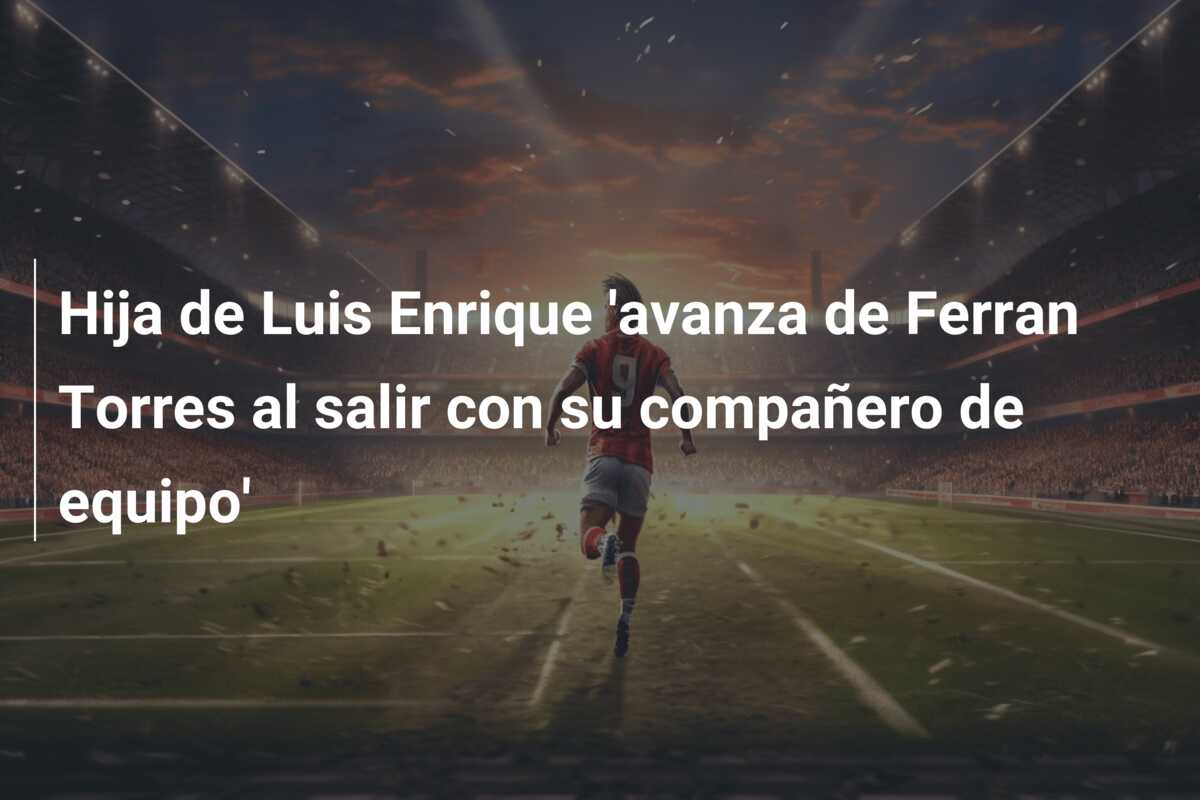 Hija de Luis Enrique ‘avanza de Ferran Torres al salir con su compañero de equipo’