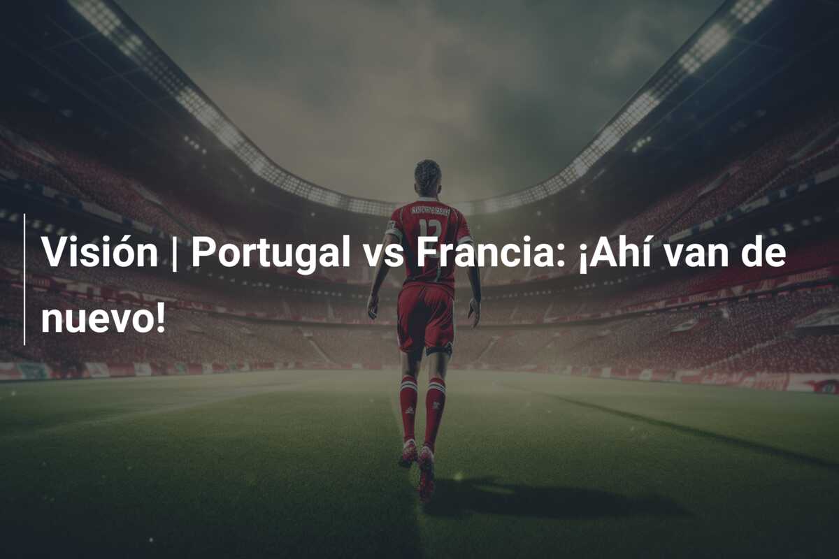 Visión | Portugal vs Francia: ¡Ahí van de nuevo!