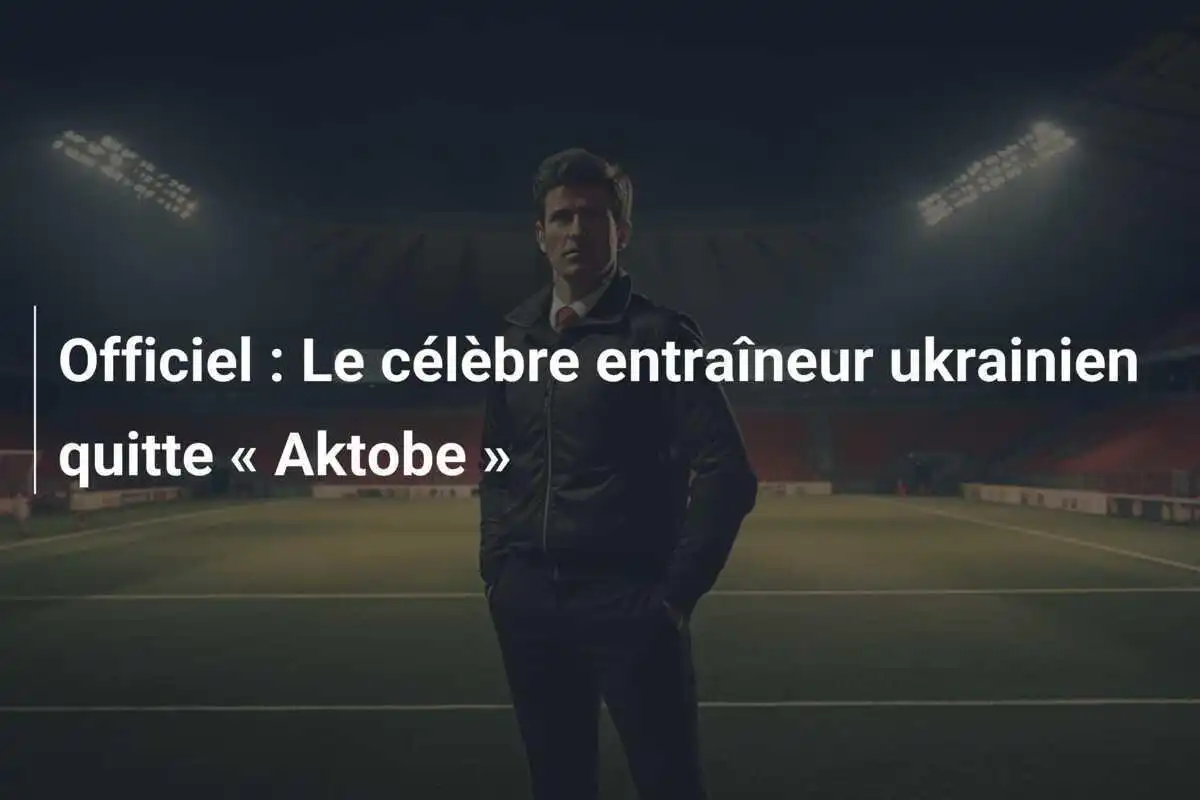 Officiel : Le célèbre entraîneur ukrainien quitte « Aktobe »