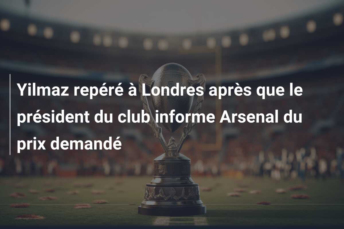 Yilmaz repéré à Londres après que le président du club informe Arsenal du prix demandé
