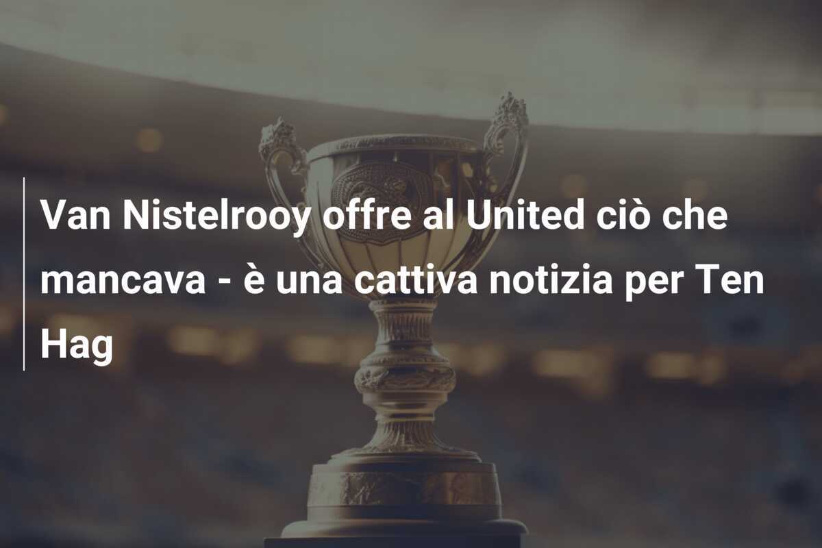Van Nistelrooy offre al United ciò che mancava - è una cattiva notizia per Ten Hag