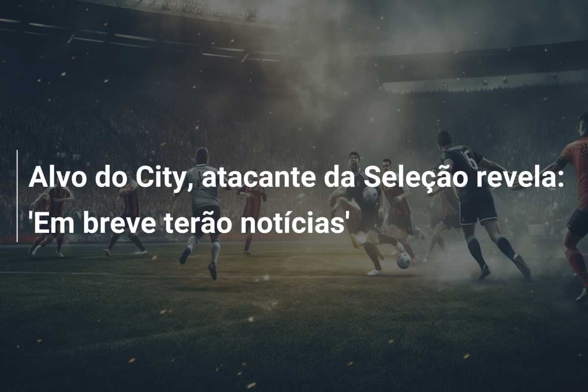 Alvo do City, atacante da Seleção revela: ‘Em breve terão notícias’