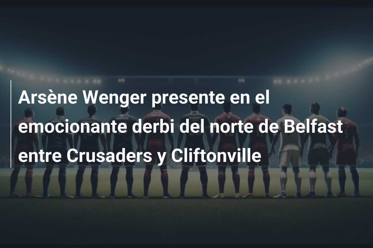 Arsène Wenger presente en el emocionante derbi del norte de Belfast entre Crusaders y Cliftonville