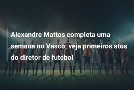 Alexandre Mattos completa uma semana no Vasco; veja primeiros atos do diretor de futebol